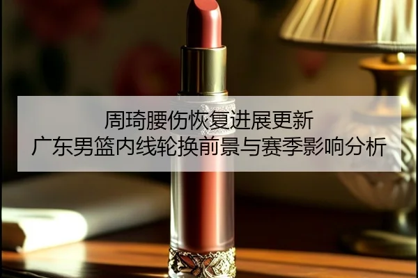 周琦腰伤恢复进展更新 广东男篮内线轮换前景与赛季影响分析（HuoHuSPORTS）